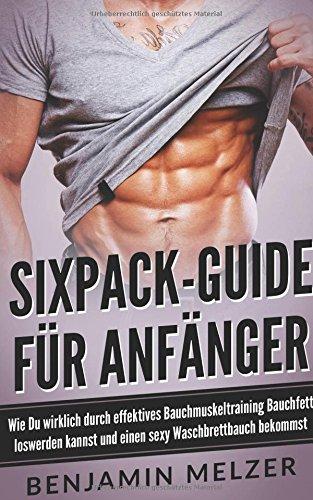 Sixpack-Guide für Anfänger: Wie Du wirklich durch effektives Bauchmuskeltraining Bauchfett loswerden kannst und einen sexy Waschbrettbauch bekommst