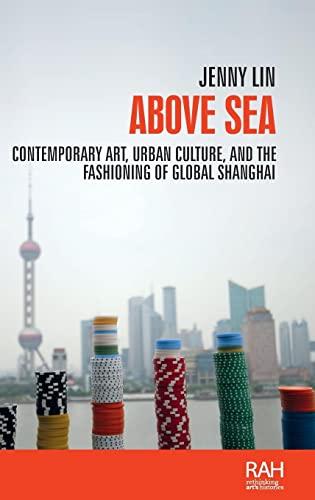 Above sea: Contemporary art, urban culture, and the fashioning of global Shanghai (Rethinking Arts Histories)