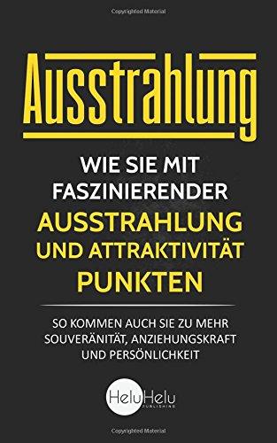 Ausstrahlung: Wie Sie mit faszinierender Ausstrahlung und Attraktivität punkten - So kommen auch Sie zu mehr Souveränität, Anziehungskraft und Persönlichkeit