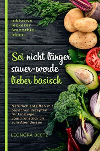 Sei nicht länger sauer - werde lieber basisch: Natürlich entgiften mit basischen Rezepten für Einsteiger vom Frühstück bis zum Abendessen