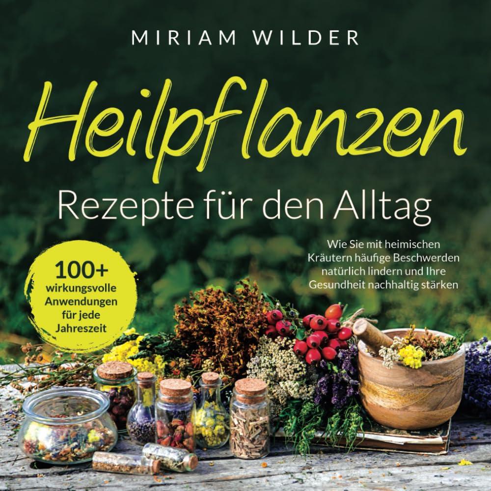 Heilpflanzen Rezepte für den Alltag - 100+ wirkungsvolle Anwendungen für jede Jahreszeit: Wie Sie mit heimischen Kräutern häufige Beschwerden natürlich lindern und Ihre Gesundheit nachhaltig stärken