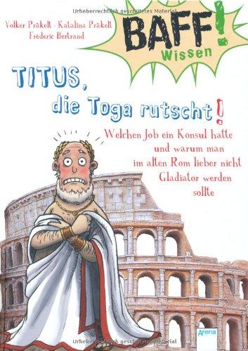 BAFF! Wissen. Titus, die Toga rutscht!: Welchen Job ein Konsul hatte und warum man im alten Rom lieber nicht Gladiator werden sollte