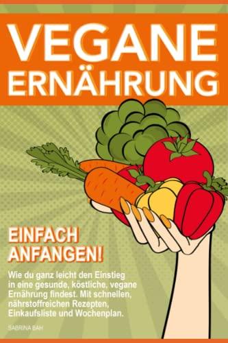 Vegane Ernährung einfach anfangen!: Wie du ganz leicht den Einstieg in eine gesunde, köstliche, vegane Ernährung findest. Mit schnellen, nährstoffreichen Rezepten, Einkaufsliste und Wochenplan.