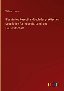 Illustriertes Rezepthandbuch der praktischen Destillation für Industrie, Land- und Hauswirtschaft