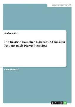 Die Relation zwischen Habitus und sozialen Feldern nach Pierre Bourdieu