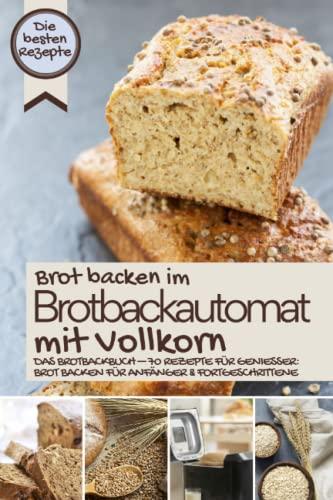 Brot backen im Brotbackautomat mit Vollkorn - die besten Rezepte: Das Brotbackbuch – Rezepte für Genießer: Brot backen für Anfänger & Fortgeschrittene