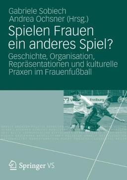 Spielen Frauen ein Anderes Spiel?: Geschichte, Organisation, Repräsentationen und Kulturelle Praxen im Frauenfußball (German Edition)