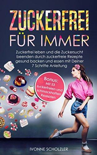 Zuckerfrei für immer: Zuckerfrei leben und die Zuckersucht beenden durch zuckerfreie Rezepte gesund backen und essen mit Deiner 7 Schritte Anleitung