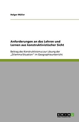 Anforderungen an das Lehren und Lernen aus konstruktivistischer Sicht: Beitrag des Konstruktivismus zur Lösung der ¿Dilemma-Situation¿ im Geographieunterricht