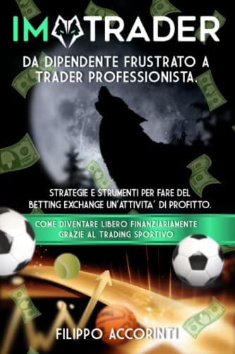 I'M TRADER - DA DIPENDENTE FRUSTRATO A TRADER SPORTIVO PROFESSIONISTA: STRATEGIE E STRUMENTI PER FARE DEL BETTING EXCHANGE UN'ATTIVITÀ DI PROFITTO