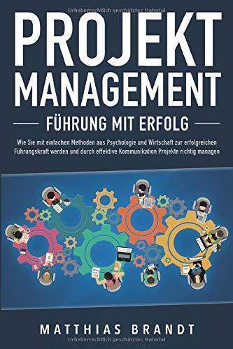 PROJEKTMANAGEMENT - Führung mit Erfolg: Wie Sie mit einfachen Methoden aus Psychologie und Wirtschaft zur erfolgreichen Führungskraft werden und durch effektive Kommunikation Projekte richtig managen