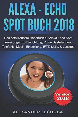 Alexa - Echo Spot Buch 2018: Das detaillierteste Handbuch für Alexa Echo Spot - Anleitungen zu Einrichtung, Prime Bestellungen, Telefonie, Musik, Einstellung, IFTT, Skills, & Lustiges - 2018