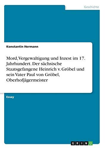 Mord, Vergewaltigung und Inzest im 17. Jahrhundert. Der sächsische Staatsgefangene Heinrich v. Gröbel und sein Vater Paul von Gröbel, Oberhofjägermeister