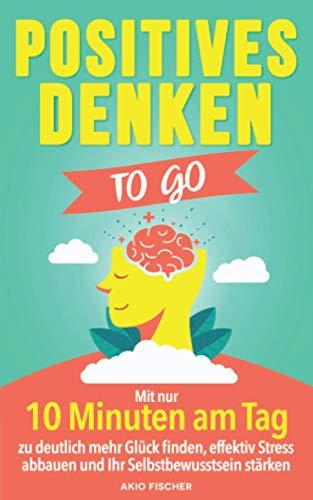 Positives Denken to go: Mit nur 10 Minuten am Tag zu deutlich mehr Glück finden, effektiv Stress abbauen und Ihr Selbstbewusstsein stärken