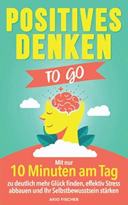 Positives Denken to go: Mit nur 10 Minuten am Tag zu deutlich mehr Glück finden, effektiv Stress abbauen und Ihr Selbstbewusstsein stärken