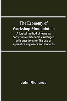 The Economy Of Workshop Manipulation; A Logical Method Of Learning Constructive Mechanics. Arranged With Questions For The Use Of Apprentice Engineers And Students