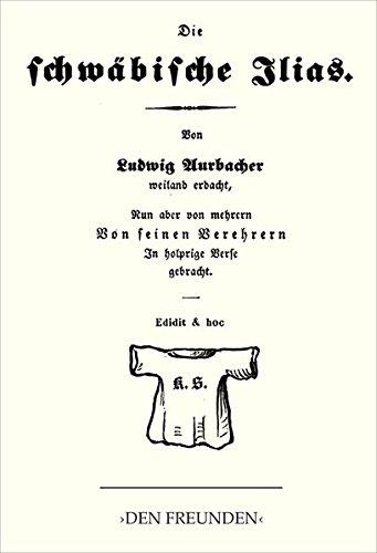 Die schwäbische Ilias: Von Ludwig Aurbacher weiland erdacht, nun aber von mehrern von seinen Verehrern In holprige Verse gebracht. In Antiquatypen von ... weil’s einem Freund im Finger gejuckt