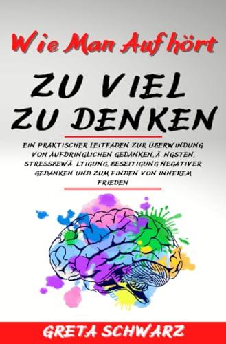 Wie Man Aufhört Zu Viel Zu Denken: Ein praktischer Leitfaden zur Überwindung von aufdringlichen Gedanken, Ängsten, Stressbewältigung, Beseitigung negativer Gedanken und zum Finden von innerem Frieden