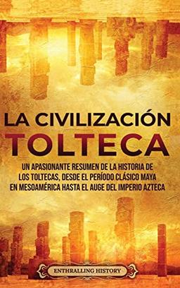 La Civilización Tolteca: Un Apasionante Resumen de la Historia de los Toltecas, Desde el Período Clásico Maya en Mesoamérica hasta el Auge del Imperio Azteca