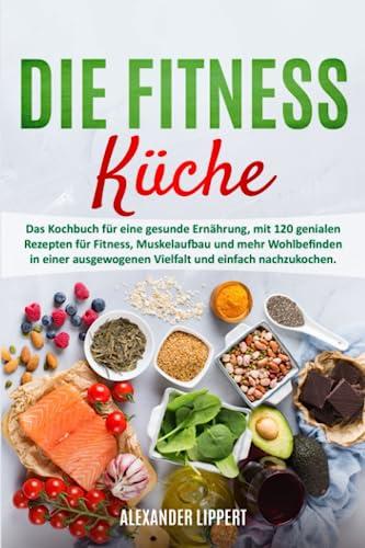 Die Fitness Küche: Das Kochbuch für eine gesunde Ernährung, mit 120 genialen Rezepten für Fitness, Muskelaufbau und mehr Wohlbefinden in einer ausgewogenen Vielfalt und einfach nachzukochen.