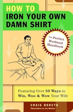 How to Iron Your Own Damn Shirt: The Perfect Husband Handbook Featuring Over 50 Foolproof Ways to Win, Woo & Wow Your Wife