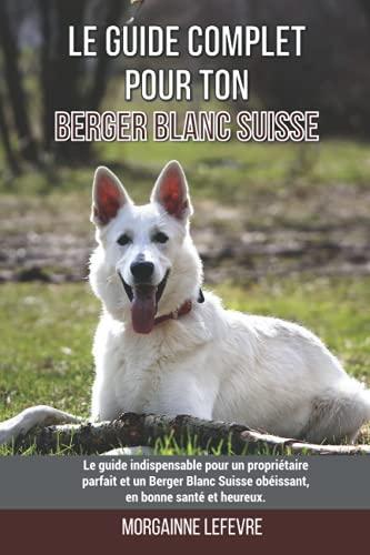 Le guide complet pour ton Berger Blanc Suisse: Le guide indispensable pour un propriétaire parfait et un Berger Blanc Suisse obéissant, en bonne santé et heureux.