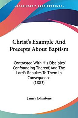 Christ's Example And Precepts About Baptism: Contrasted With His Disciples' Confounding Thereof, And The Lord's Rebukes To Them In Consequence (1883)