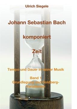 Johann Sebastian Bach komponiert Zeit: Tempo und Dauer in seiner Musik, Band 1: Grundlegung und Goldberg-Variationen