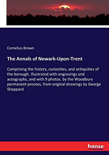 The Annals of Newark-Upon-Trent: Comprising the history, curiosities, and antiquities of the borough. Illustrated with engravings and autographs, and ... from original drawings by George Sheppard