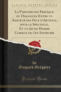 La Pyrothecnie Pratique, ou Dialogues Entre un Amateur des Feux d'Artifice, pour le Spectacle, Et un Jeune Homme Curieux de s'en Instruire (Classic Reprint)