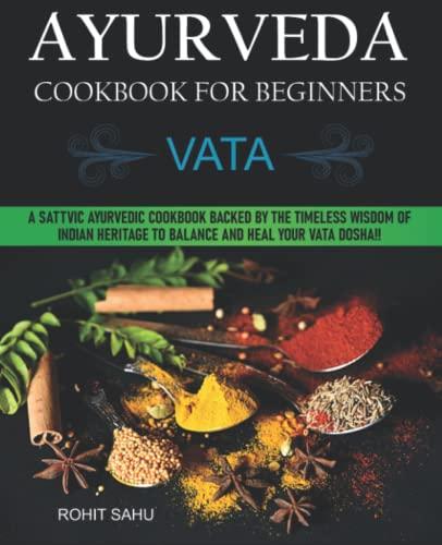 Ayurveda Cookbook For Beginners: Vata: A Sattvic Ayurvedic Cookbook Backed by the Timeless Wisdom of Indian Heritage to Balance and Heal Your Vata Dosha!!