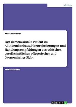 Der demenzkranke Patient im Akutkrankenhaus. Herausforderungen und Handlungsempfehlungen aus ethischer, gesellschaftlicher, pflegerischer und ökonomischer Sicht