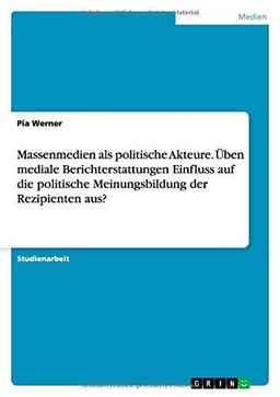 Massenmedien als politische Akteure. Üben mediale Berichterstattungen Einfluss auf die politische Meinungsbildung der Rezipienten aus?