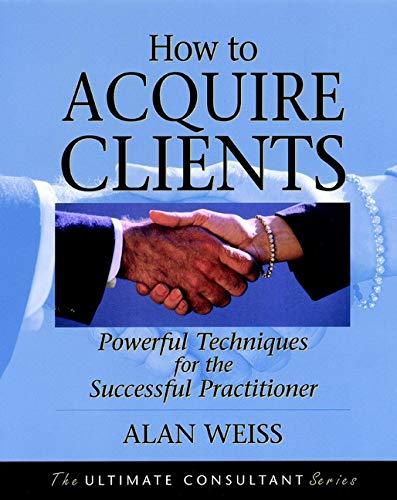 How to Acquire Clients: Powerful Techniques for the Successful Practitioner (The Ultimate Consultant Series)