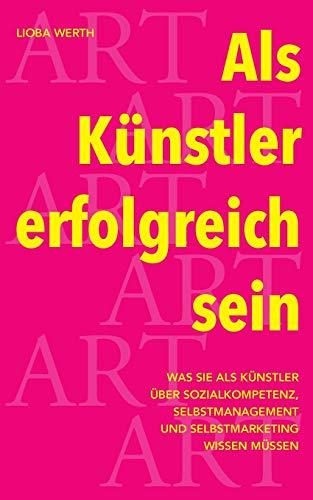 Als Künstler erfolgreich sein: Was Sie als Künstler über Sozialkompetenz, Selbstmanagement und Selbstmarketing wissen müssen