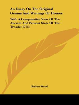 An Essay On The Original Genius And Writings Of Homer: With A Comparative View Of The Ancient And Present State Of The Troade (1775)