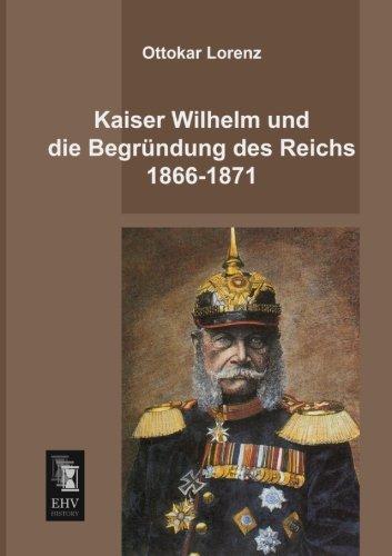 Kaiser Wilhelm und die Begruendung des Reichs 1866-1871