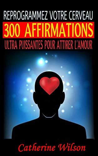 REPROGRAMMEZ VOTRE CERVEAU : 300 AFFIRMATIONS ULTRA PUISSANTES POUR ATTIRER L’AMOUR