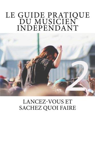 Le Guide Pratique du Musicien Independant Ed.2: Le Guide Pratique du Musicien Indépendant - Lancez-vous et sachez quoi faire