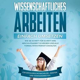 Wissenschaftliches Arbeiten einfach umsetzen: Wie Sie Schritt für Schritt Ihre Abschlussarbeit schreiben und alle Formalitäten perfekt einhalten|Für erfolgreiche Bachelor-, Master- und Seminararbeiten