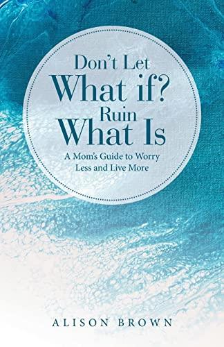 Don't Let What If? Ruin What Is: A Mom's Guide to Worry Less and Live More