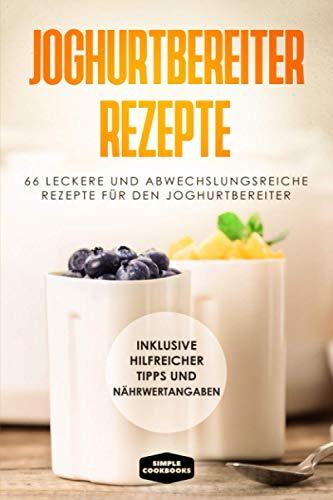 Joghurtbereiter Rezepte: 66 leckere und abwechslungsreiche Rezepte für den Joghurtbereiter - Inklusive hilfreicher Tipps und Nährwertangaben