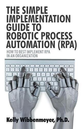 The Simple Implementation Guide to Robotic Process Automation (RPA): How to Best Implement RPA in an Organization