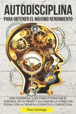 AUTODISCIPLINA PARA OBTENER EL MÁXIMO RENDIMIENTO: UNA PODEROSA GUÍA PARA POTENCIAR EL CONTROL DE SU MENTE Y ALCANZAR LA ATENCIÓN PLENA CON LA TERAPIA COGNITIVO-CONDUCTUAL. (Spanish Version)