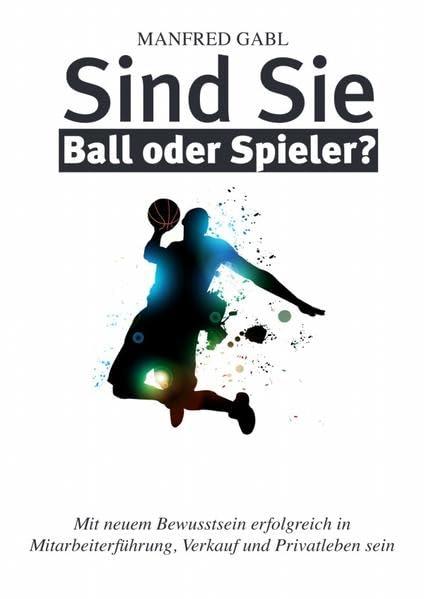 Sind Sie Ball oder Spieler?: Mit neuem Bewusstsein erfolgreich in Mitarbeiterführung, Verkauf und Privatleben sein