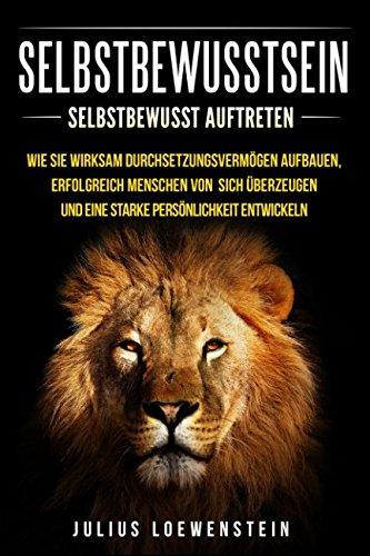 SELBSTBEWUSSTSEIN: Selbstbewusst auftreten: Wie Sie wirksam Durchsetzungsvermögen aufbauen, erfolgreich Menschen von sich überzeugen und eine starke Persönlichkeit entwickeln