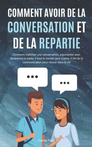 Comment avoir de la Conversation et de la Répartie: Comment maîtriser une conversation, argumenter avec éloquence et parler à tout le monde sans ... de la communication pour réussir dans la vie