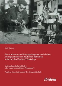 Das Anlernen von Kriegsgefangenen und zivilen Zwangsarbeitern in deutschen Betrieben während des Zweiten Weltkriegs: Unternehmerische Initiative oder ... eines Instruments der Kriegswirtschaft