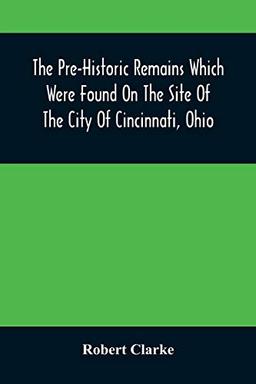 The Pre-Historic Remains Which Were Found On The Site Of The City Of Cincinnati, Ohio: With A Vindication Of The "Cincinnati Tablet"