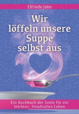 Wir löffeln unsere Suppe selbst aus: Ein Kochbuch der Seele für ein leichtes, freudvolles Leben